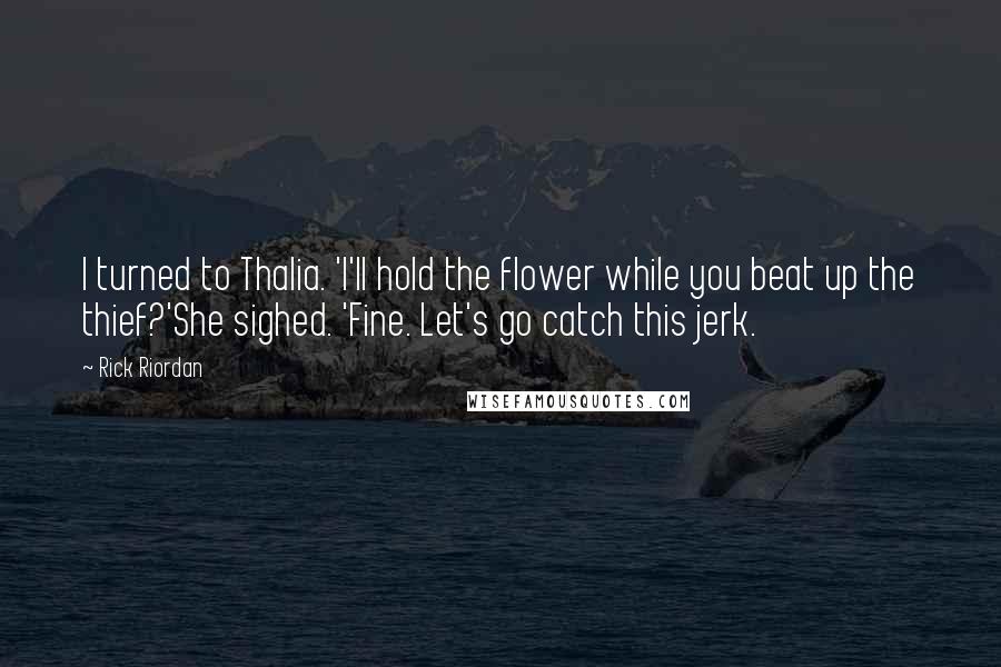 Rick Riordan Quotes: I turned to Thalia. 'I'll hold the flower while you beat up the thief?'She sighed. 'Fine. Let's go catch this jerk.