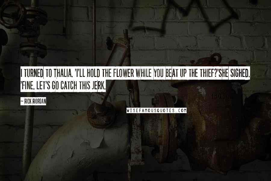 Rick Riordan Quotes: I turned to Thalia. 'I'll hold the flower while you beat up the thief?'She sighed. 'Fine. Let's go catch this jerk.