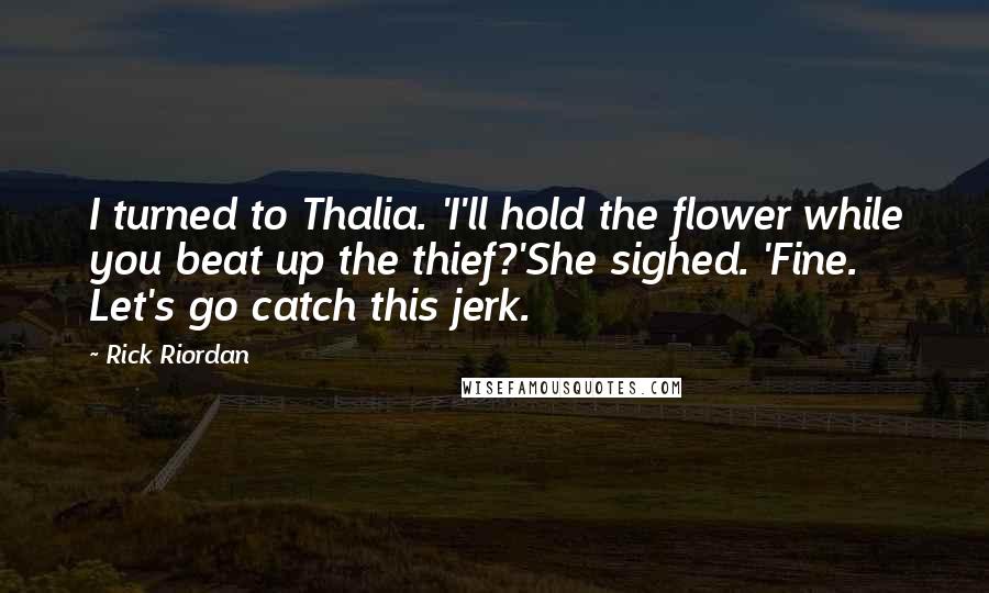 Rick Riordan Quotes: I turned to Thalia. 'I'll hold the flower while you beat up the thief?'She sighed. 'Fine. Let's go catch this jerk.