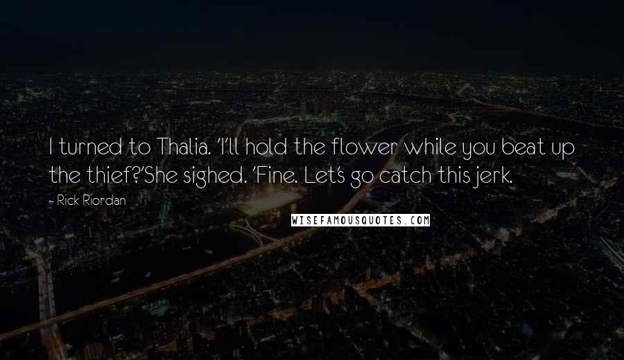 Rick Riordan Quotes: I turned to Thalia. 'I'll hold the flower while you beat up the thief?'She sighed. 'Fine. Let's go catch this jerk.