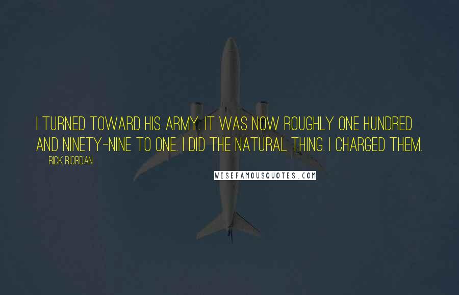 Rick Riordan Quotes: I turned toward his army. It was now roughly one hundred and ninety-nine to one. I did the natural thing. I charged them.
