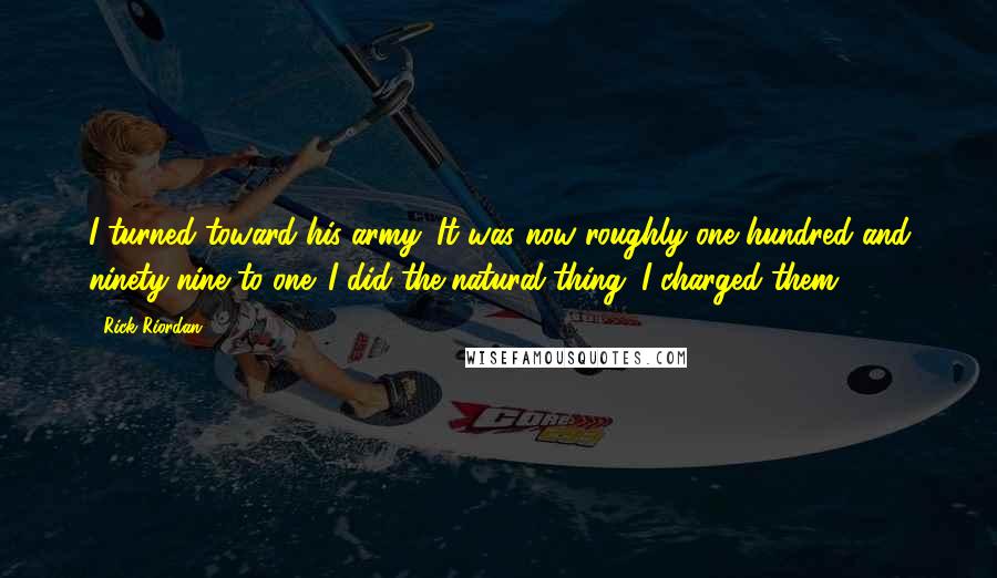Rick Riordan Quotes: I turned toward his army. It was now roughly one hundred and ninety-nine to one. I did the natural thing. I charged them.
