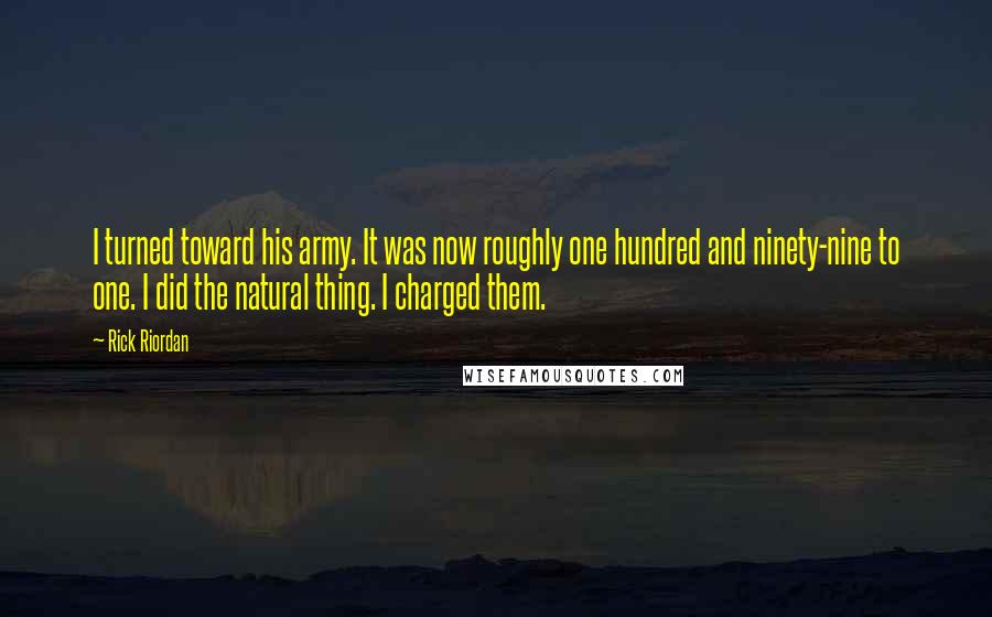 Rick Riordan Quotes: I turned toward his army. It was now roughly one hundred and ninety-nine to one. I did the natural thing. I charged them.