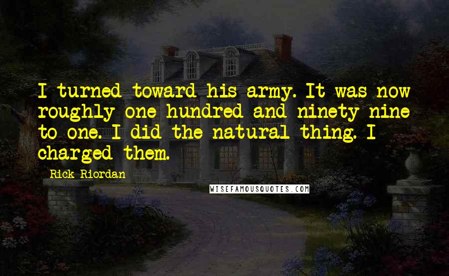 Rick Riordan Quotes: I turned toward his army. It was now roughly one hundred and ninety-nine to one. I did the natural thing. I charged them.