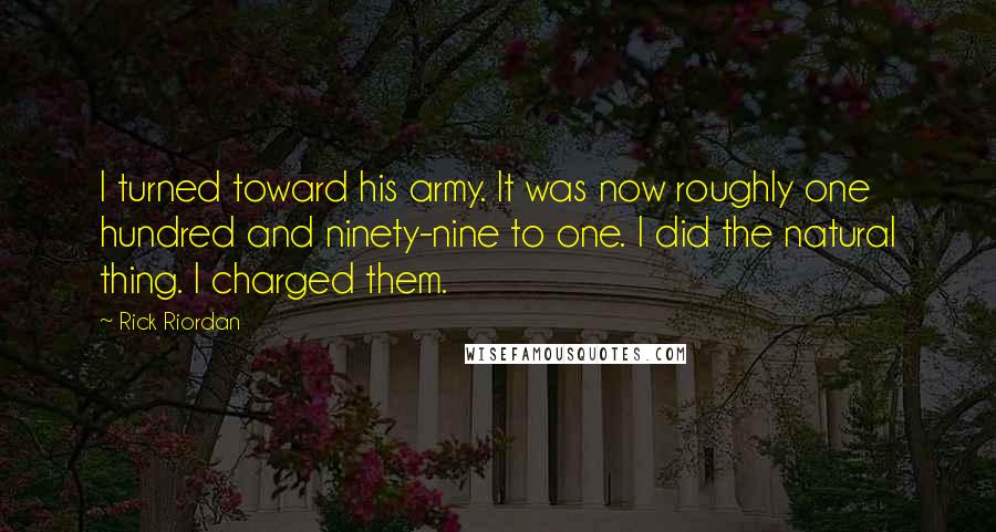 Rick Riordan Quotes: I turned toward his army. It was now roughly one hundred and ninety-nine to one. I did the natural thing. I charged them.