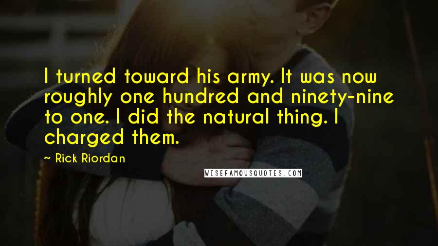 Rick Riordan Quotes: I turned toward his army. It was now roughly one hundred and ninety-nine to one. I did the natural thing. I charged them.