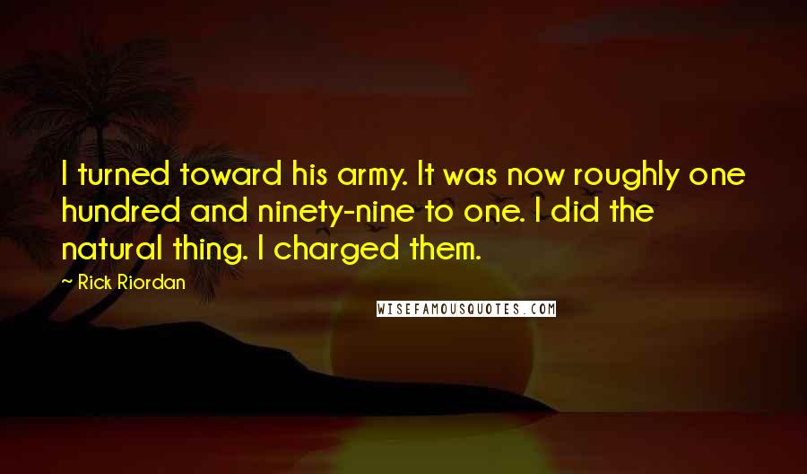 Rick Riordan Quotes: I turned toward his army. It was now roughly one hundred and ninety-nine to one. I did the natural thing. I charged them.
