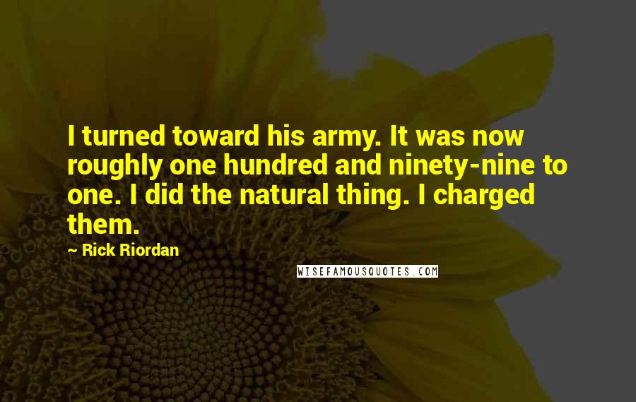 Rick Riordan Quotes: I turned toward his army. It was now roughly one hundred and ninety-nine to one. I did the natural thing. I charged them.