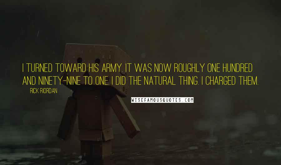 Rick Riordan Quotes: I turned toward his army. It was now roughly one hundred and ninety-nine to one. I did the natural thing. I charged them.
