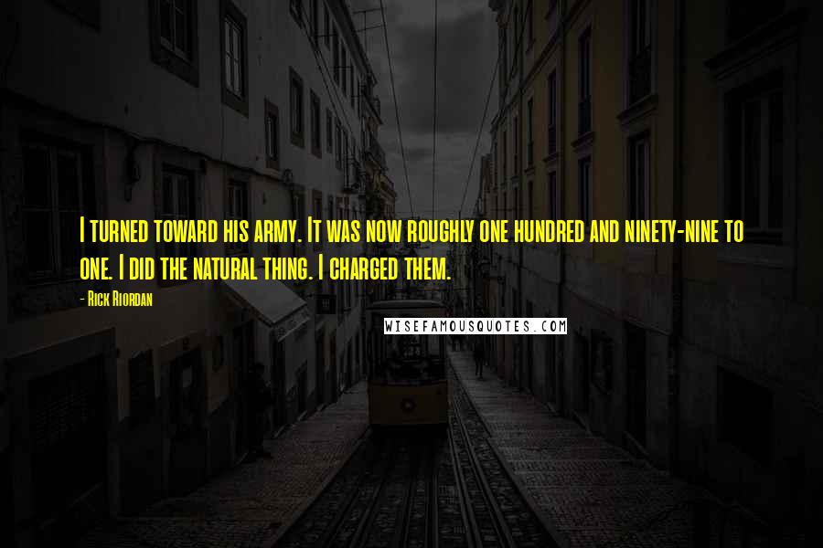 Rick Riordan Quotes: I turned toward his army. It was now roughly one hundred and ninety-nine to one. I did the natural thing. I charged them.