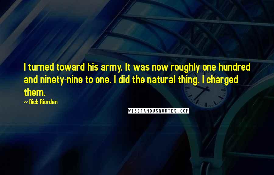Rick Riordan Quotes: I turned toward his army. It was now roughly one hundred and ninety-nine to one. I did the natural thing. I charged them.