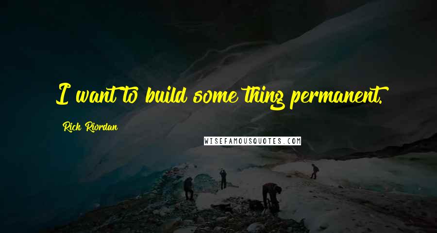 Rick Riordan Quotes: I want to build some thing permanent.