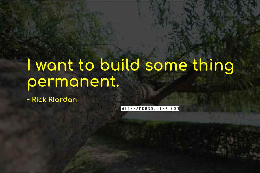 Rick Riordan Quotes: I want to build some thing permanent.