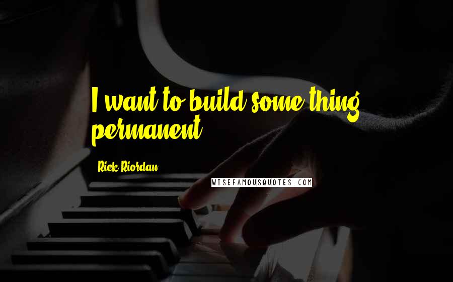 Rick Riordan Quotes: I want to build some thing permanent.