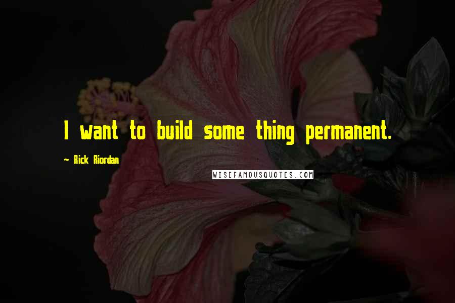 Rick Riordan Quotes: I want to build some thing permanent.