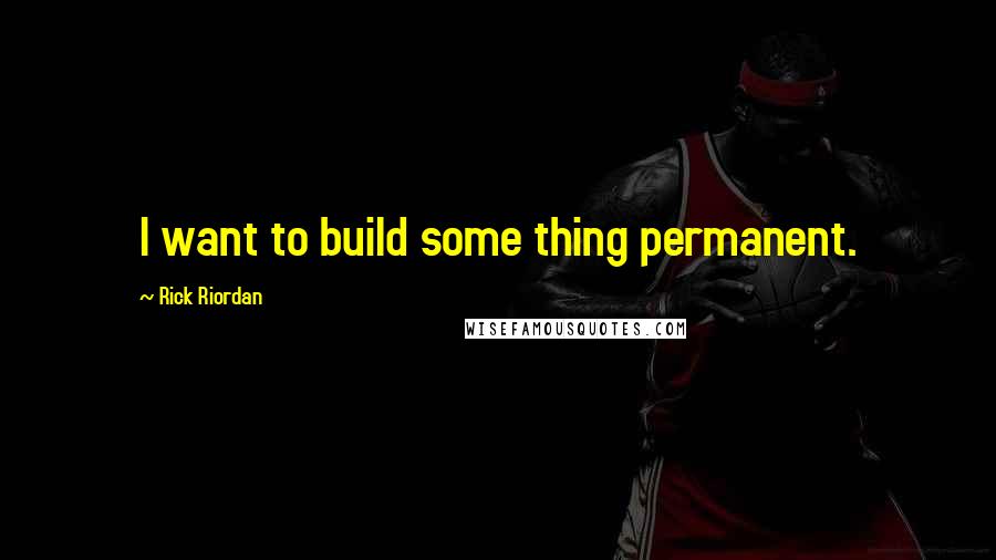 Rick Riordan Quotes: I want to build some thing permanent.