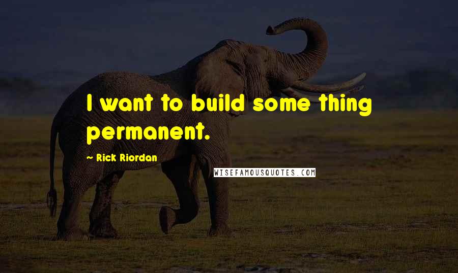 Rick Riordan Quotes: I want to build some thing permanent.