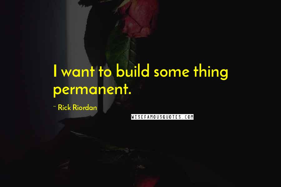 Rick Riordan Quotes: I want to build some thing permanent.