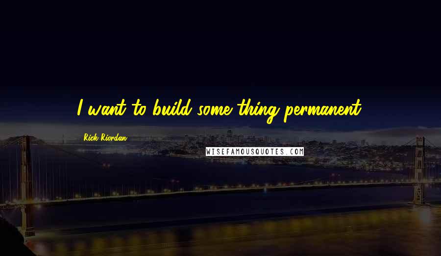 Rick Riordan Quotes: I want to build some thing permanent.