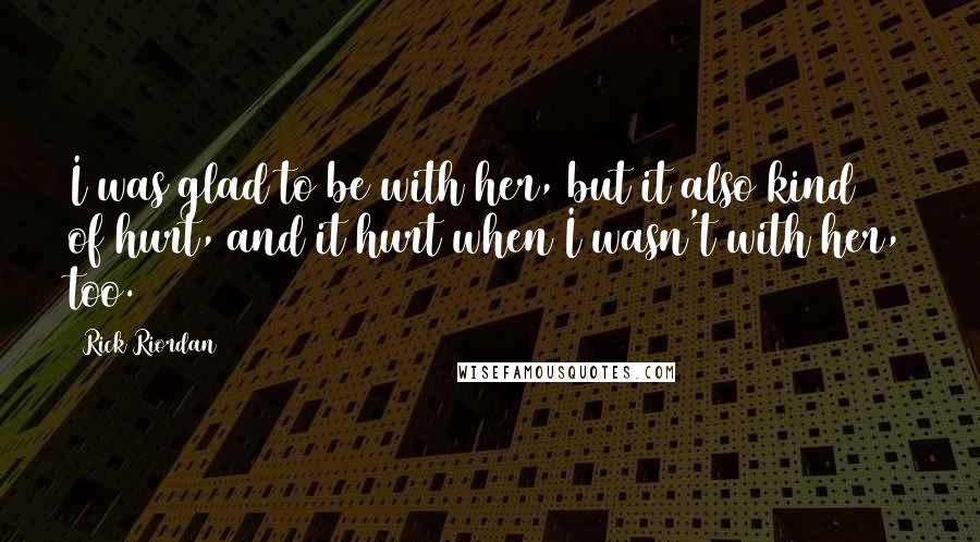 Rick Riordan Quotes: I was glad to be with her, but it also kind of hurt, and it hurt when I wasn't with her, too.