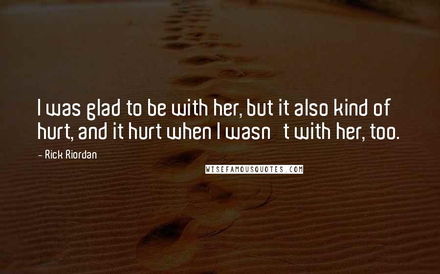 Rick Riordan Quotes: I was glad to be with her, but it also kind of hurt, and it hurt when I wasn't with her, too.