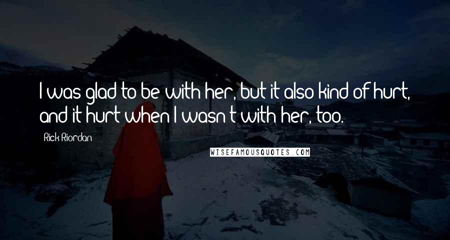 Rick Riordan Quotes: I was glad to be with her, but it also kind of hurt, and it hurt when I wasn't with her, too.