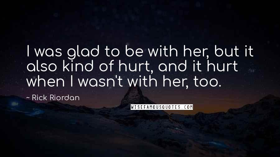 Rick Riordan Quotes: I was glad to be with her, but it also kind of hurt, and it hurt when I wasn't with her, too.