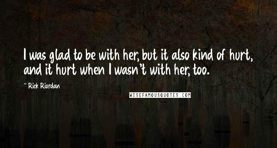 Rick Riordan Quotes: I was glad to be with her, but it also kind of hurt, and it hurt when I wasn't with her, too.