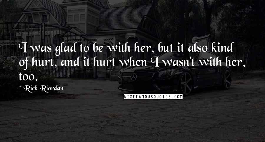 Rick Riordan Quotes: I was glad to be with her, but it also kind of hurt, and it hurt when I wasn't with her, too.