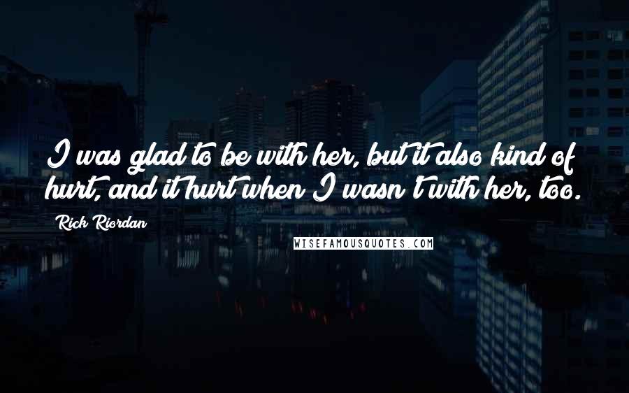 Rick Riordan Quotes: I was glad to be with her, but it also kind of hurt, and it hurt when I wasn't with her, too.