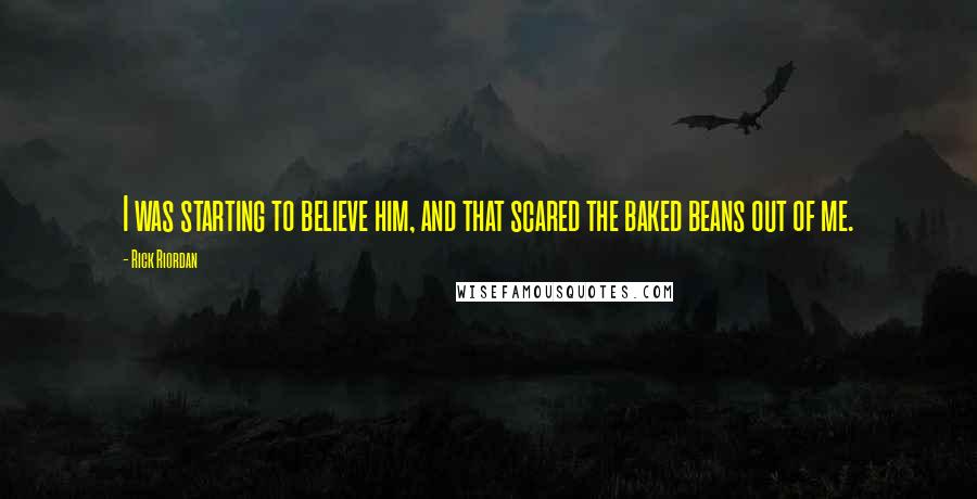 Rick Riordan Quotes: I was starting to believe him, and that scared the baked beans out of me.