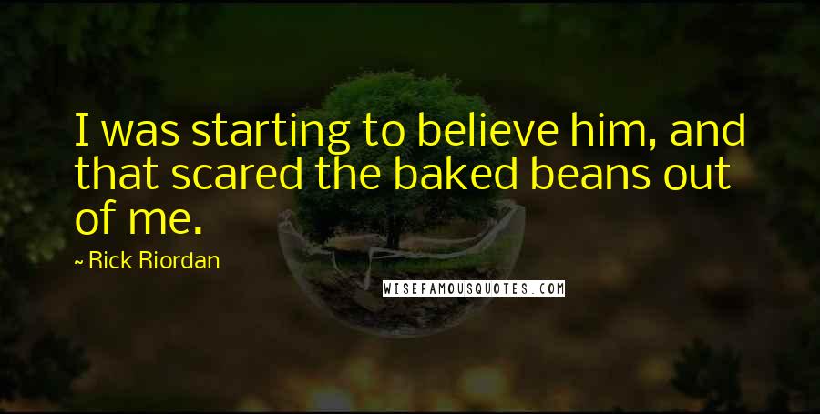 Rick Riordan Quotes: I was starting to believe him, and that scared the baked beans out of me.
