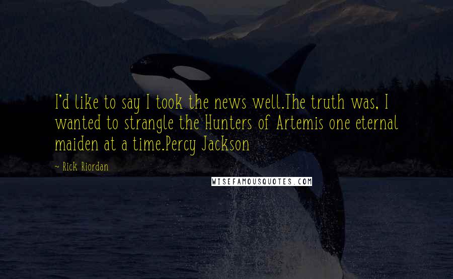 Rick Riordan Quotes: I'd like to say I took the news well.The truth was, I wanted to strangle the Hunters of Artemis one eternal maiden at a time.Percy Jackson