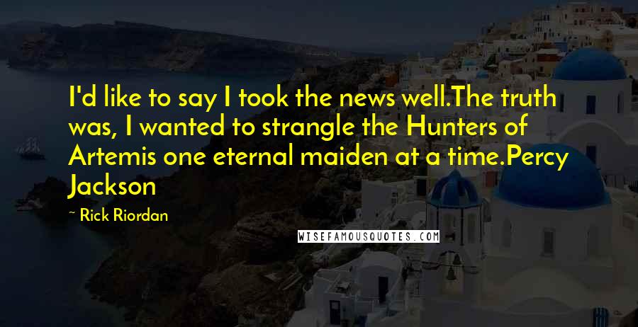 Rick Riordan Quotes: I'd like to say I took the news well.The truth was, I wanted to strangle the Hunters of Artemis one eternal maiden at a time.Percy Jackson