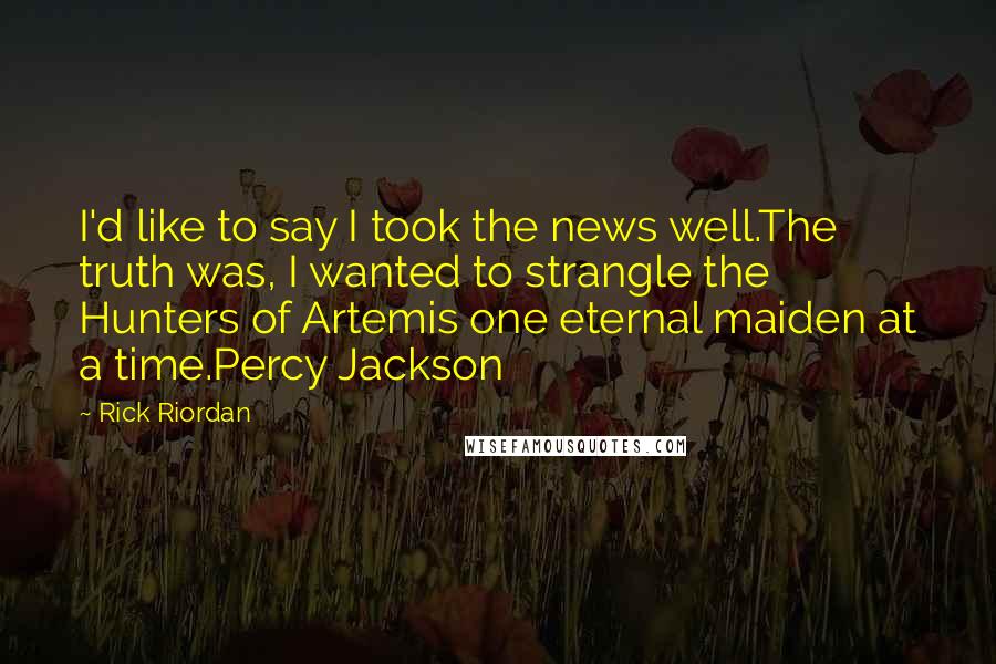 Rick Riordan Quotes: I'd like to say I took the news well.The truth was, I wanted to strangle the Hunters of Artemis one eternal maiden at a time.Percy Jackson