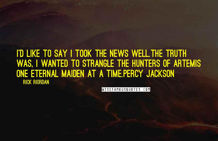 Rick Riordan Quotes: I'd like to say I took the news well.The truth was, I wanted to strangle the Hunters of Artemis one eternal maiden at a time.Percy Jackson