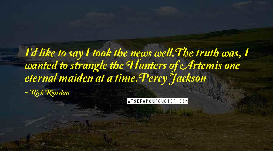 Rick Riordan Quotes: I'd like to say I took the news well.The truth was, I wanted to strangle the Hunters of Artemis one eternal maiden at a time.Percy Jackson