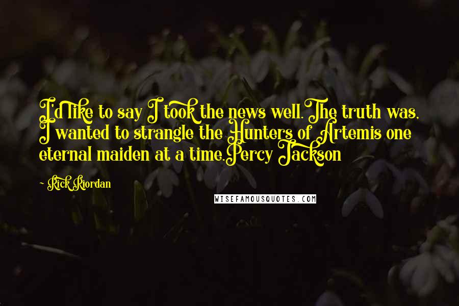 Rick Riordan Quotes: I'd like to say I took the news well.The truth was, I wanted to strangle the Hunters of Artemis one eternal maiden at a time.Percy Jackson