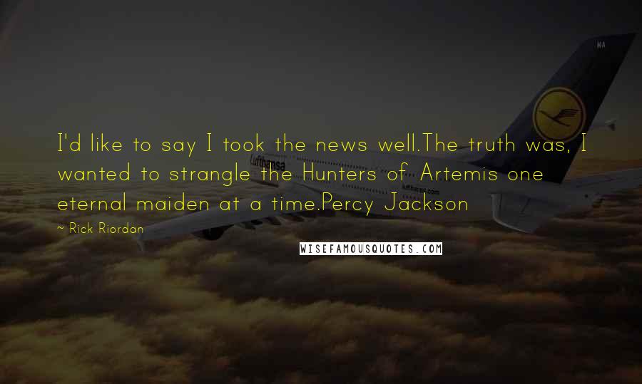 Rick Riordan Quotes: I'd like to say I took the news well.The truth was, I wanted to strangle the Hunters of Artemis one eternal maiden at a time.Percy Jackson