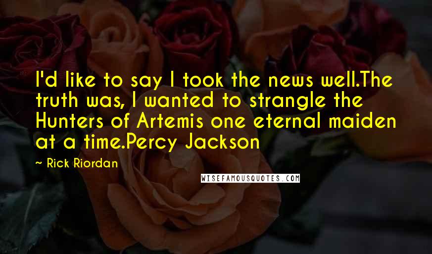 Rick Riordan Quotes: I'd like to say I took the news well.The truth was, I wanted to strangle the Hunters of Artemis one eternal maiden at a time.Percy Jackson