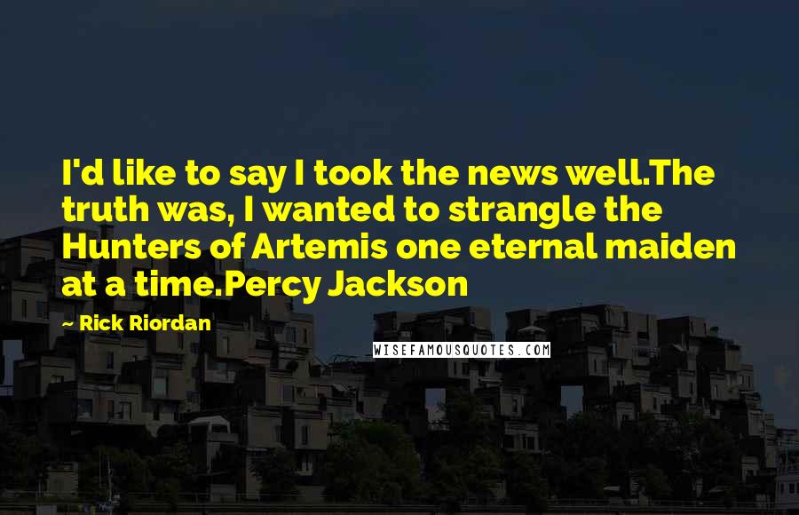 Rick Riordan Quotes: I'd like to say I took the news well.The truth was, I wanted to strangle the Hunters of Artemis one eternal maiden at a time.Percy Jackson