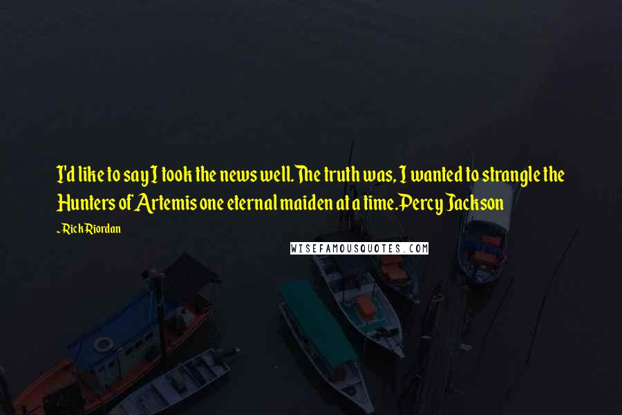 Rick Riordan Quotes: I'd like to say I took the news well.The truth was, I wanted to strangle the Hunters of Artemis one eternal maiden at a time.Percy Jackson