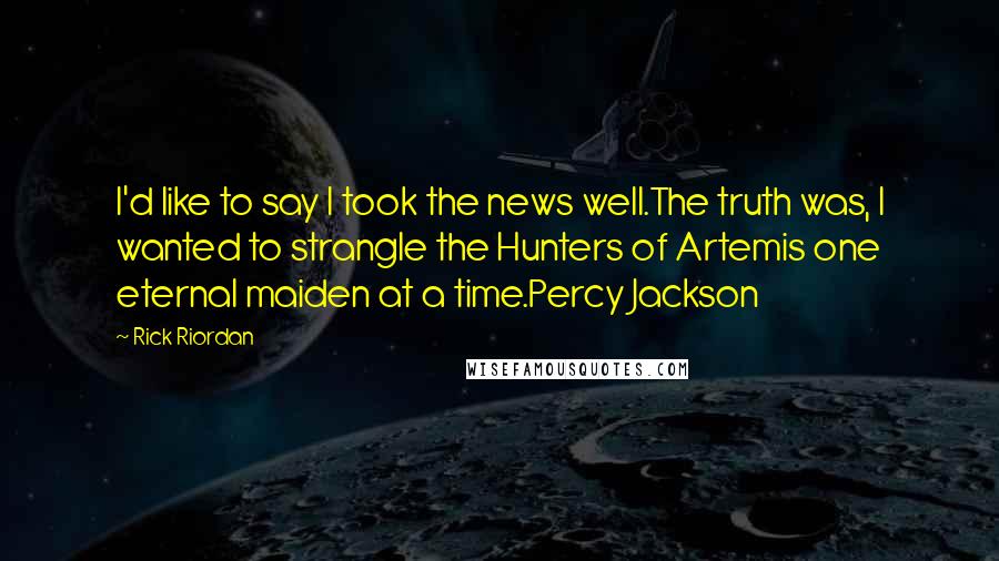 Rick Riordan Quotes: I'd like to say I took the news well.The truth was, I wanted to strangle the Hunters of Artemis one eternal maiden at a time.Percy Jackson