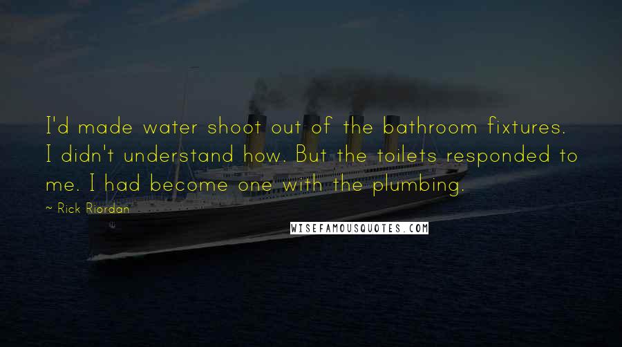 Rick Riordan Quotes: I'd made water shoot out of the bathroom fixtures. I didn't understand how. But the toilets responded to me. I had become one with the plumbing.