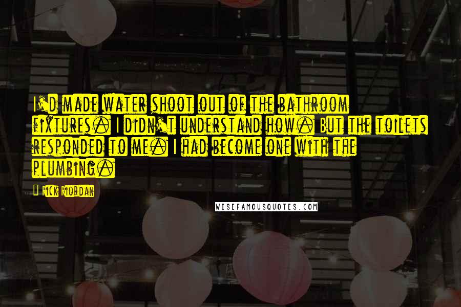 Rick Riordan Quotes: I'd made water shoot out of the bathroom fixtures. I didn't understand how. But the toilets responded to me. I had become one with the plumbing.