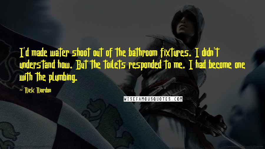 Rick Riordan Quotes: I'd made water shoot out of the bathroom fixtures. I didn't understand how. But the toilets responded to me. I had become one with the plumbing.