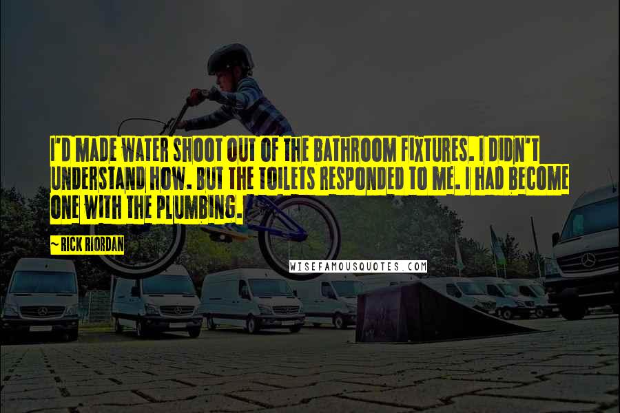 Rick Riordan Quotes: I'd made water shoot out of the bathroom fixtures. I didn't understand how. But the toilets responded to me. I had become one with the plumbing.