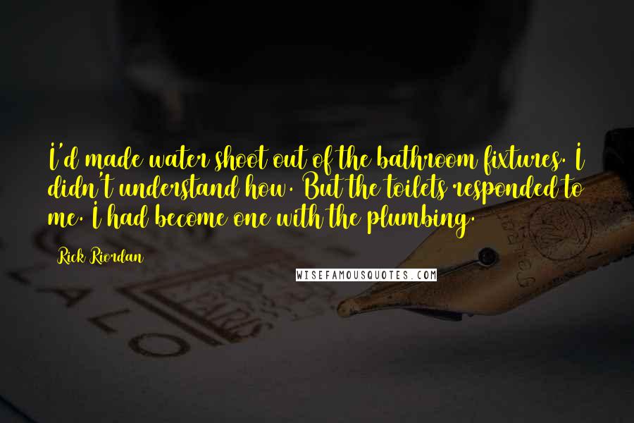 Rick Riordan Quotes: I'd made water shoot out of the bathroom fixtures. I didn't understand how. But the toilets responded to me. I had become one with the plumbing.