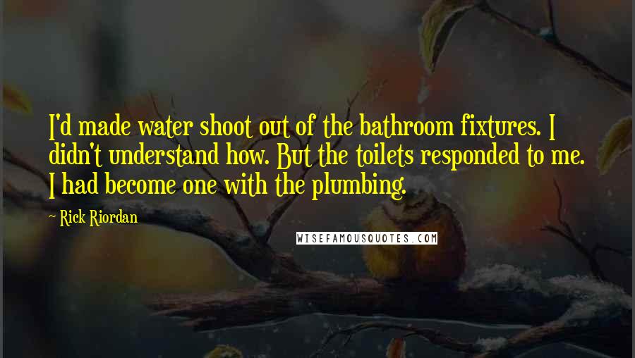 Rick Riordan Quotes: I'd made water shoot out of the bathroom fixtures. I didn't understand how. But the toilets responded to me. I had become one with the plumbing.