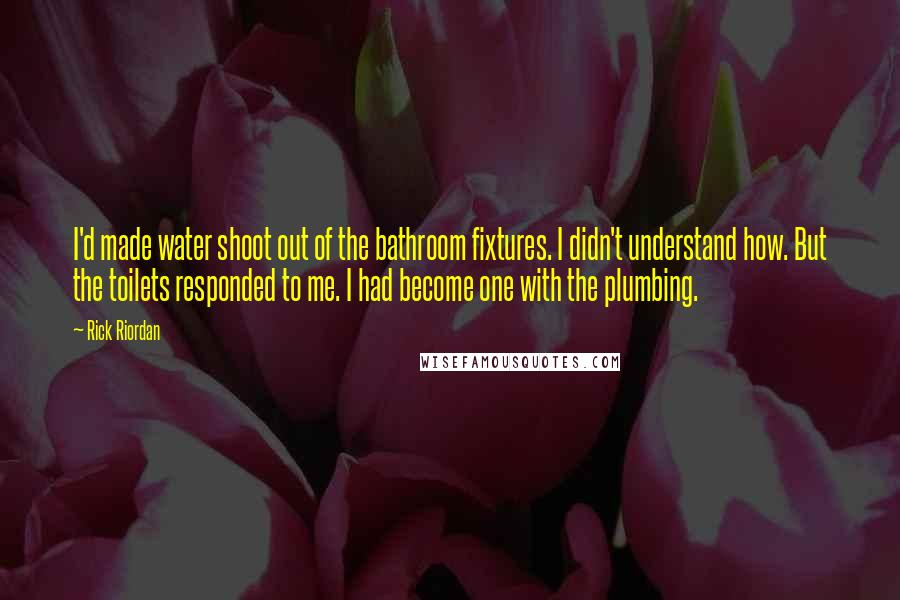 Rick Riordan Quotes: I'd made water shoot out of the bathroom fixtures. I didn't understand how. But the toilets responded to me. I had become one with the plumbing.